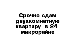 Срочно сдам двухкомнатную квартиру  в 24  микрорайне